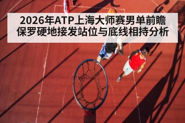 2026年ATP上海大师赛男单前瞻 保罗硬地接发站位与底线相持分析