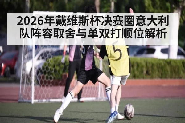 2026年戴维斯杯决赛圈意大利队阵容取舍与单双打顺位解析